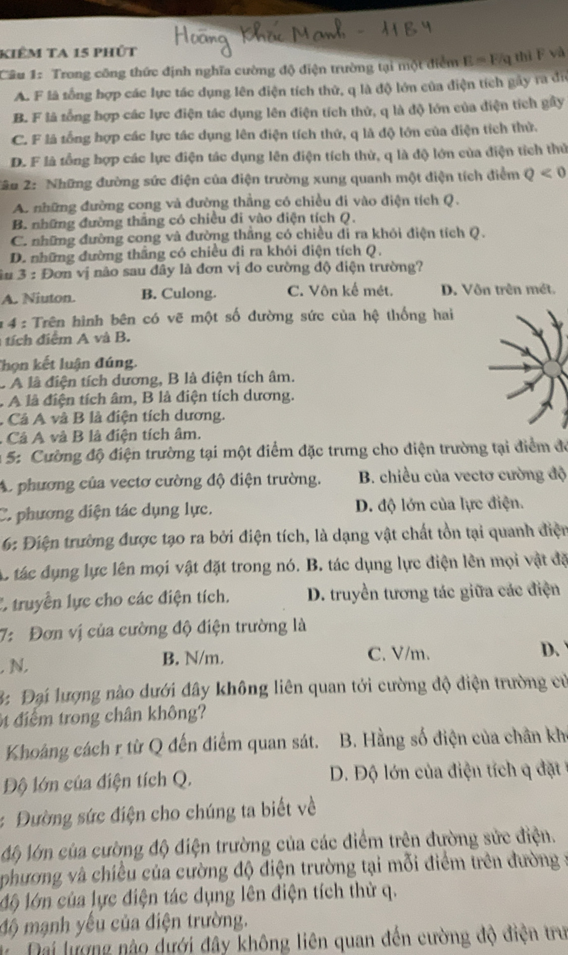 kiêm ta 15 phút
Câu 1: Trong công thức định nghĩa cường độ điện trường tại một điểm E = Fq thi F và
A. F là sống hợp các lực tác dụng lên điện tích thử, q là độ lớn của điện tích gây ra đi
B. F là tổng hợp các lực điện tác dụng lên điện tích thử, q là độ lớn của điện tích gây
C. F là tổng hợp các lực tác dụng lên điện tích thứ, q là độ lớn của điện tích thứ.
D. F là tổng hợp các lực điện tác dụng lên điện tích thử, q là độ lớn của điện tích thủ
2âu 2: Những đường sức điện của điện trường xung quanh một điện tích điểm Q<0</tex>
A. những đường cong và đường thẳng có chiều đi vào điện tích Q.
B. những đường thắng có chiều đi yào điện tích Q.
C. những đường cong và đường thắng có chiều đỉ ra khỏi điện tích Q.
D. những đường thắng có chiều đi ra khôi điện tích Q.
iu 3: Đơn vị não sau đây là đơn vị đo cường độ diện trường?
C. Vôn kế mét.
A. Niuton. B. Culong. D. Vôn trên mét.
* 4 : Trên hình bên có vẽ một số đường sức của hệ thống hai
tích điểm A và B.
Thọn kết luận đúng.
c A là điện tích dương, B là điện tích âm.
. A là điện tích âm, B là điện tích dương.
A Cả A và B là điện tích dương.
. Cả A và B là điện tích âm.
: 5: Cường độ điện trường tại một điểm đặc trưng cho điện trường tại điểm để
A. phương của vectơ cường độ điện trường. B. chiều của vectơ cường độ
C. phương điện tác dụng lực. D. độ lớn của lực điện.
6: Điện trường được tạo ra bởi điện tích, là dạng vật chất tồn tại quanh điện
c tác dụng lực lên mọi vật đặt trong nó. B. tác dụng lực điện lên mọi vật đặ
C truyền lực cho các điện tích.  D. truyền tương tác giữa các điện
7: Đơn vị của cường độ điện trường là
D、
, N.
B. N/m. C. V/m.
3: Đại lượng nào dưới đây không liên quan tới cường độ điện trường cư
t điểm trong chân không?
Khoảng cách r từ Q đến điểm quan sát. B. Hằng số điện của chân kh
Độ lớn của điện tích Q.  D. Độ lớn của điện tích  đặt 
: Đường sức điện cho chúng ta biết về
Mộ lớn của cường độ điện trường của các điểm trên đường sức điện.
phương và chiều của cường độ điện trường tại mỗi điểm trên đường :
Mộ lớn của lực điện tác dụng lên điện tích thử q.
độ mạnh yếu của điện trường.
Đại lượng nào dưới đây không liên quan đến cường độ điện trư