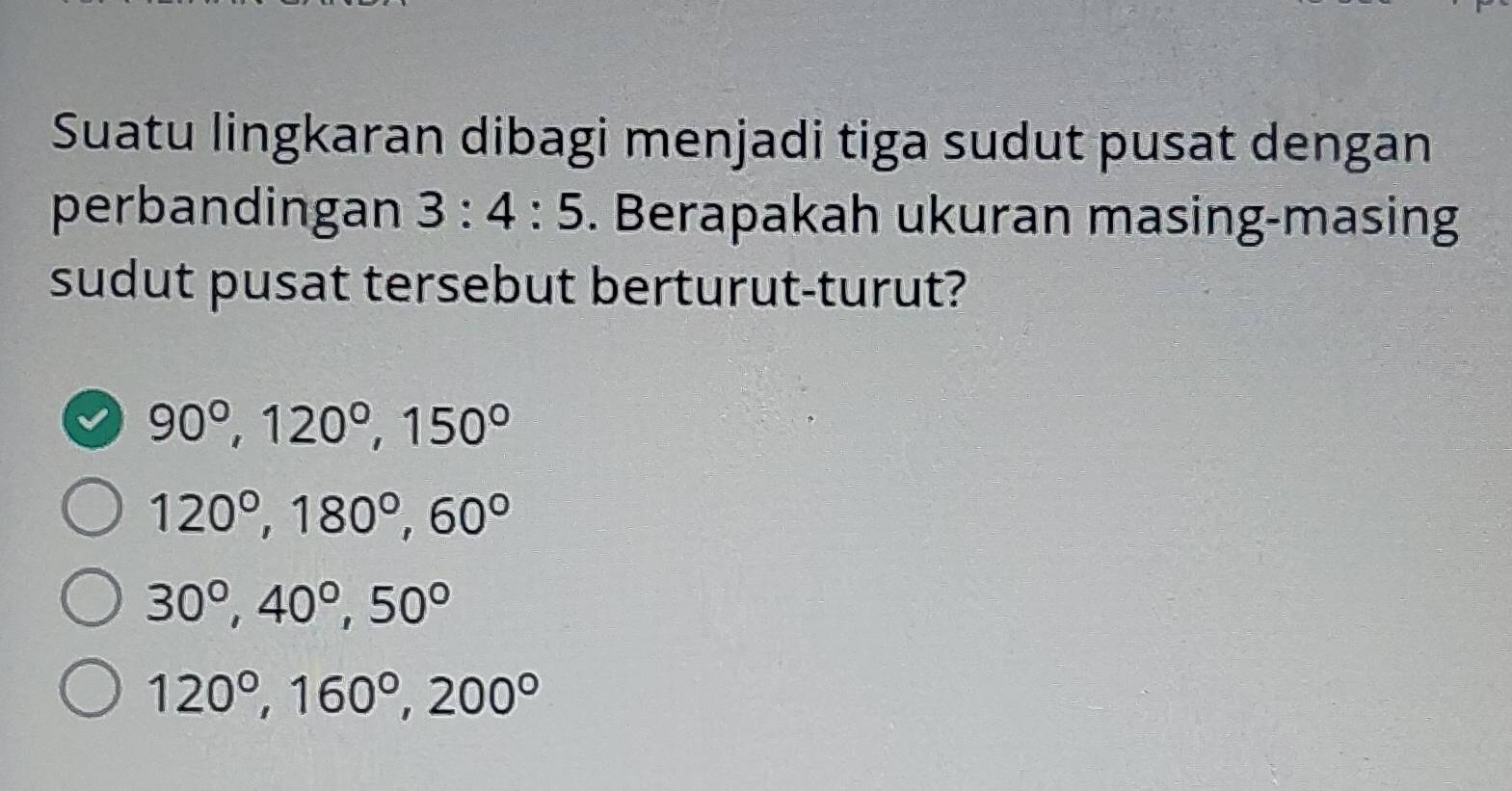 Suatu lingkaran dibagi menjadi tiga sudut pusat dengan
perbandingan 3:4:5. Berapakah ukuran masing-masing
sudut pusat tersebut berturut-turut?
90°, 120°, 150°
120°, 180°, 60°
30°, 40°, 50°
120°, 160°, 200°