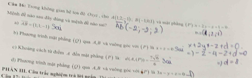 Trong không gian hệ tọa độ Oxyz , cho A(1,2,-1); B(-1,0,1) và mặt pháng (P) x+2y=8-1=0
Mệnh đề nào sau đây đùng và mệnh đề nào sai?
a) vector AB=(1;1;-1)
b) Phương trình mặt phẳng (Ω) qua A, B và vuống góc với (P) là x+z=0
c) Khoảng cách từ điểm A đến mặt phẳng (P) là: d(A,(P))= 7sqrt(6)/6 
d) Phương trình mặt phẳng (Q) qua A, B và vuông góc với (P) là 3x-y+z=0
PHẢN III. Câu trắc nghiệm trã lời ngẫn Tỉ
Câu 17: