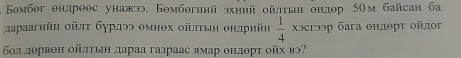 Бомбег θндроθс унажээ. Бθмбθгний эхний ойлтьн ондθр 5Ом байсан ба 
дараагийн οйлτ бурдээ θмнθх οйлτыη θнлрийη  1/4  χɔсгээр бага θндθрт ойдог 
бл дθрвен ойπτыη дараа газраас ямар θндθрт ойх вэ?