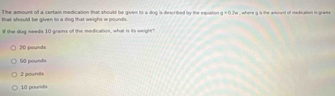 The amount of a certain medication that should be given to a dog is described by the equaton g=0.2w
that should be given to a dog that weighs w pounds. , where g is the amount of medication in grams
If the dog needs 10 grams of the medication, what is its weight?
20 pounds
50 pounds
2 pounds
10 pounds