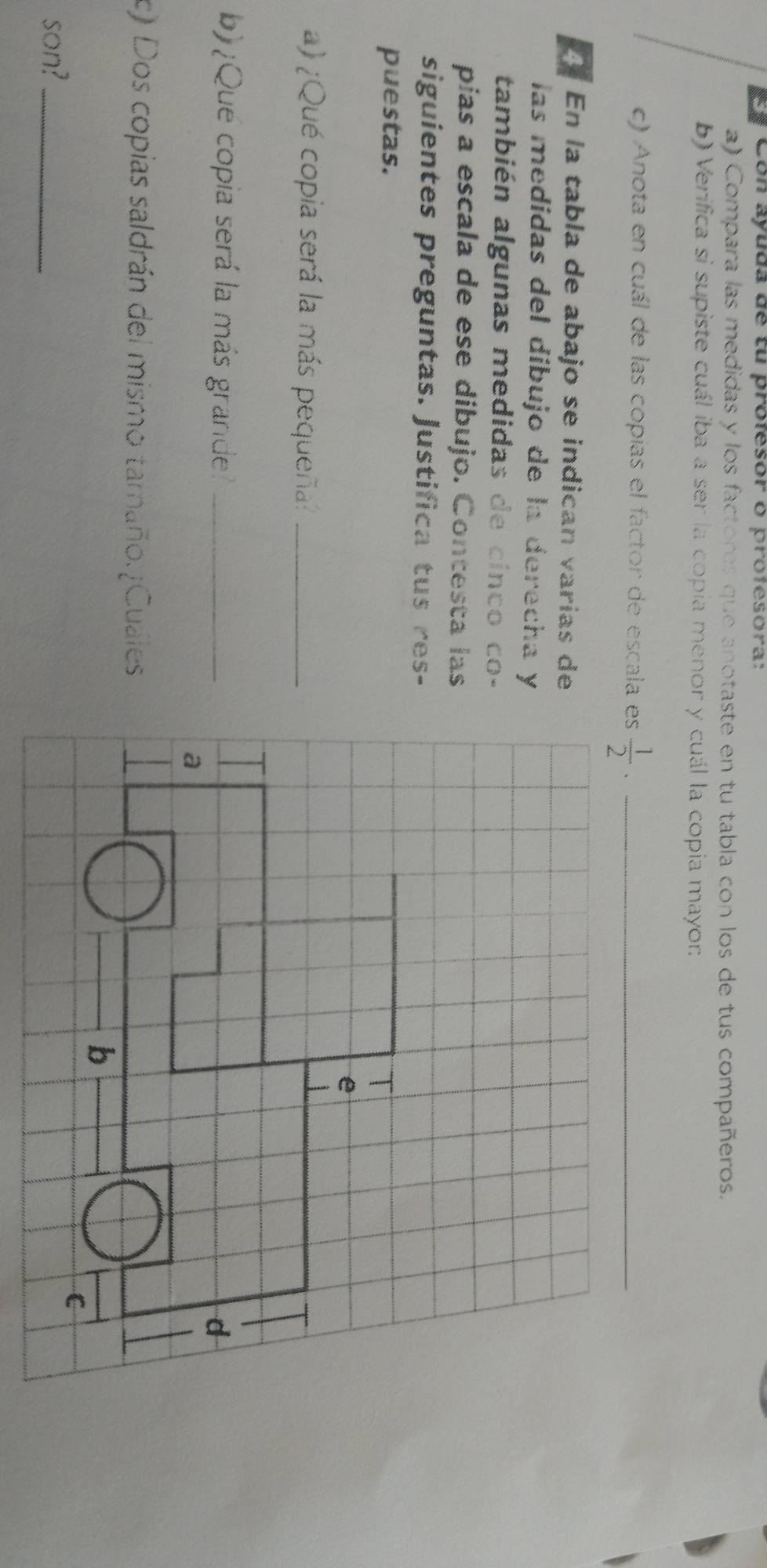 Con ayuda de tu profesor o profesora: 
a) Compara las medidas y los factores que anotaste en tu tabla con los de tus compañeros. 
b) Verifica si supiste cuál iba a ser la copia menor y cuál la copia mayor 
c) Anota en cuál de las copias el factor de escala es  1/2 
_ 
En la tabla de abajo se indican varías de 
las medidas del díbujo de la derecha y 
también algunas medidas de cinco co- 
pias a escala de ese dibujo. Contesta las 
siguientes preguntas. Justifica tus res- 
puestas. 
a) ¿Qué copia será la más pequeña:_ 
b) ¿Que copia será la más grande_ 
c) Dos copias saldrán del mismo tamaño. Cuales 
son?_