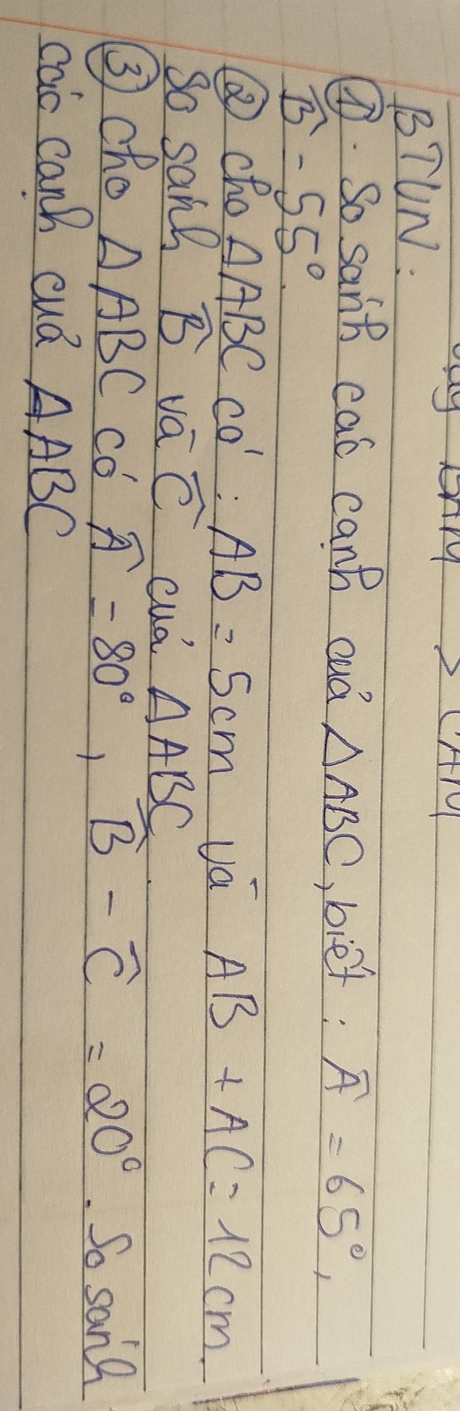 BTUN: 
⑦. So sanb cas canh cud △ ABC ,bief: widehat A=65°,
widehat B-55°
③cho AABCcos ':AB=5cm va AB+AC=12cm
So sans widehat B va widehat C cud △ ABC
③cho △ ABC co widehat A=80°, widehat B-widehat C=20° So sanl 
cao canh cuá △ ABC