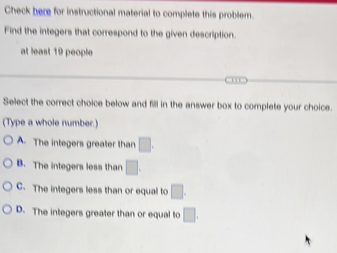 Check here for instructional material to complete this problem.
Find the integers that correspond to the given description.
at least 19 people
Select the correct choice below and fill in the answer box to complete your choice.
(Type a whole number.)
A. The integers greater than □.
B. The integers less than □.
C. The integers less than or equal to □.
D. The integers greater than or equal to □.