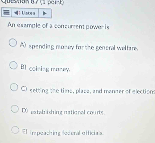 Listen
An example of a concurrent power is
A) spending money for the general welfare.
B) coining money.
C) setting the time, place, and manner of elections
D) establishing national courts.
E) impeaching federal officials.