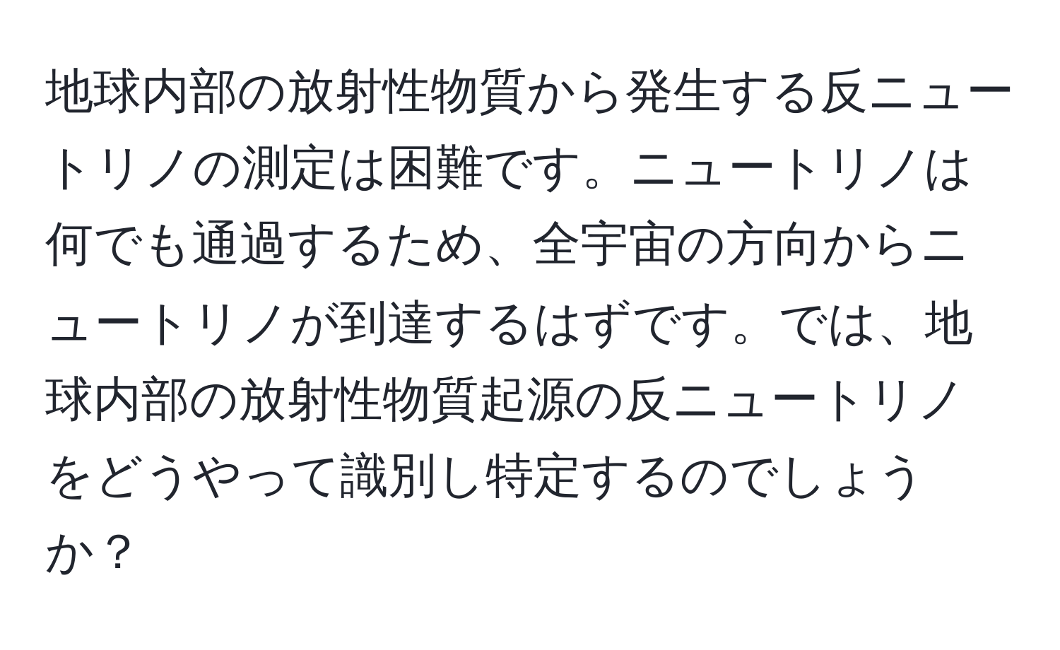 地球内部の放射性物質から発生する反ニュートリノの測定は困難です。ニュートリノは何でも通過するため、全宇宙の方向からニュートリノが到達するはずです。では、地球内部の放射性物質起源の反ニュートリノをどうやって識別し特定するのでしょうか？