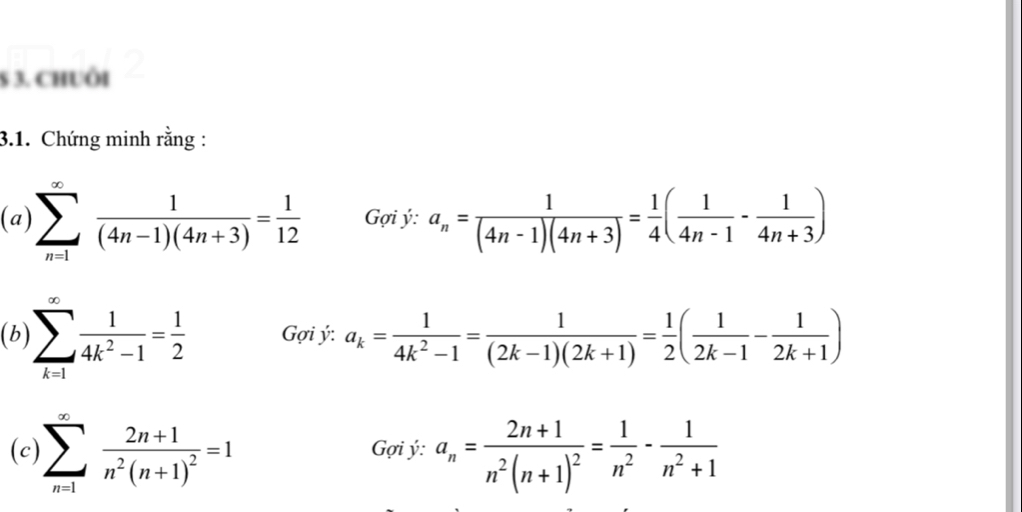 § 3. Chuôi 
3.1. Chứng minh rằng : 
(a) sumlimits _(n=1)^(∈fty) 1/(4n-1)(4n+3) = 1/12  ợi ý: a_n= 1/(4n-1)(4n+3) = 1/4 ( 1/4n-1 - 1/4n+3 )
(b) sumlimits _(k=1)^(∈fty) 1/4k^2-1 = 1/2  Gợi ý: a_k= 1/4k^2-1 = 1/(2k-1)(2k+1) = 1/2 ( 1/2k-1 - 1/2k+1 )
(c) sumlimits _(n=1)^(∈fty)frac 2n+1n^2(n+1)^2=1 ợi ý: a_n=frac 2n+1n^2(n+1)^2= 1/n^2 - 1/n^2+1 