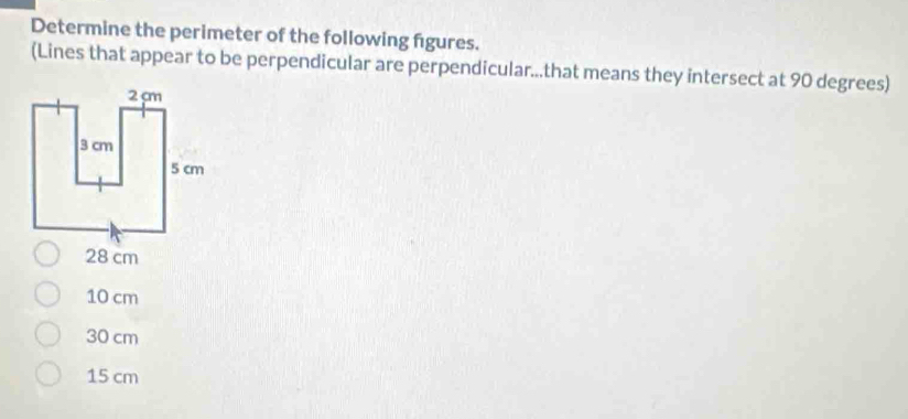 Determine the perimeter of the following figures.
(Lines that appear to be perpendicular are perpendicular...that means they intersect at 90 degrees)
28 cm
10 cm
30 cm
15 cm