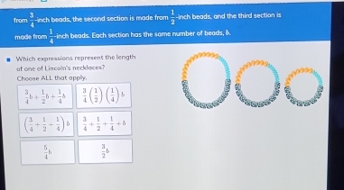 from  3/4  inch beads, the second section is made from  1/2  inch beads, and the third section is
made from  1/4  -inch beads. Each section has the some number of beads, δ.
Which expressions represent the length
of one of Lincain's necklaces?
Choose ALL that apply.
 3/4 b+ 1/2 b+ 1/4 b  3/4 ( 1/2 )( 1/4 )b
( 3/4 + 1/2 + 1/4 )b  3/4 + 1/2 + 1/4 +b
 5/4 b  3/2 b