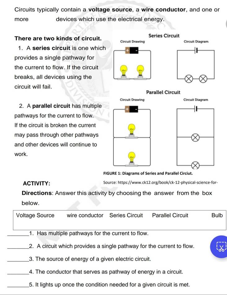 Circuits typically contain a voltage source, a wire conductor, and one or
more devices which use the electrical energy.
Series Circuit
There are two kinds of circuit. Circuit Drawing Circuit Diagram
1. A series circuit is one which
provides a single pathway for
the current to flow. If the circuit
breaks, all devices using the
circuit will fail.
Parallel Circuit
Circuit Diagram
2. A parallel circuit has multiple
pathways for the current to flow.
If the circuit is broken the current
may pass through other pathways
and other devices will continue to
work.
FIGURE 1: Diagrams of Series and Parallel Circiut.
ACTIVITY: Source: https://www.ck12.org/book/ck-12-physical-science-for-
Directions: Answer this activity by choosing the answer from the box
below.
Voltage Source wire conductor Series Circuit Parallel Circuit Bulb
_1. Has multiple pathways for the current to flow.
_2. A circuit which provides a single pathway for the current to flow.
_3. The source of energy of a given electric circuit.
_4. The conductor that serves as pathway of energy in a circuit.
_5. It lights up once the condition needed for a given circuit is met.