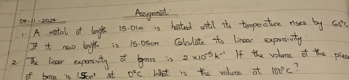 0p-11-2024 Aagamint 
1 A motal of length 15. 0lm is hoated witl it temperature rises by G0' 
If it now lniglth is 15. 0sCm. Colculate ito linear expansivity. 
2 The lineer expensinity of grass is 2* 10^(-5)k^(-1) If the volume of the piec
15cm^1 at 0°C What is the volume at 100°C