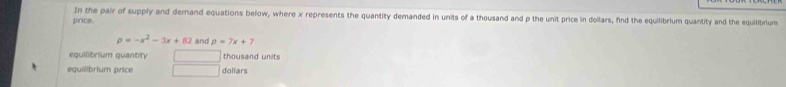 In the pair of supply and demand equations below, where x represents the quantity demanded in units of a thousand and p the unit price in dollars, find the equilibrium quantity and the equilibrium 
price.
rho =-x^2-3x+82 and p=7x+7
equilibrium quantity thousand units 
equilibrium price □ doliars