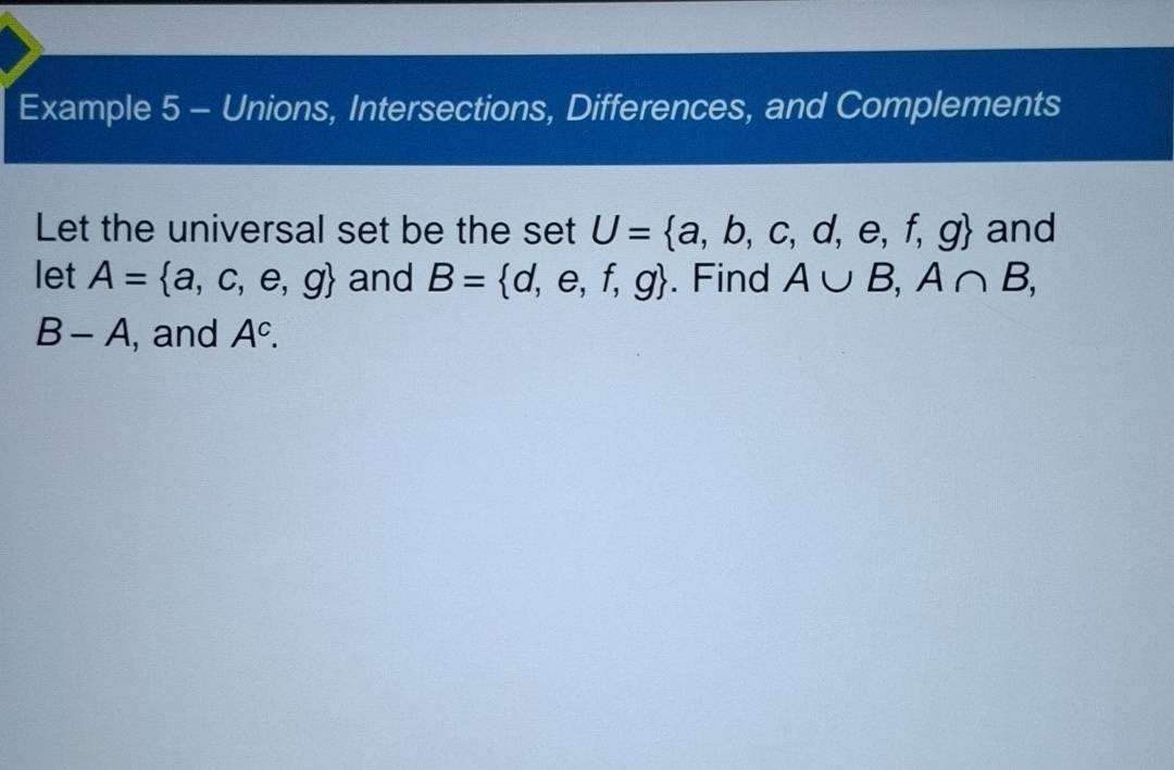 Example 5 - Unions, Intersections, Differences, and Complements 
Let the universal set be the set U= a,b,c,d,e,f,g and 
let A= a,c,e,g and B= d,e,f,g. Find A∪ B, A∩ B,
B-A , and A^c.