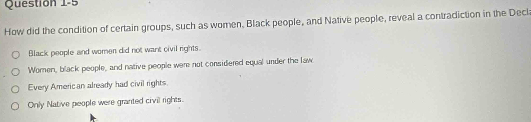 How did the condition of certain groups, such as women, Black people, and Native people, reveal a contradiction in the Decl
Black people and women did not want civil rights.
Women, black people, and native people were not considered equal under the law.
Every American already had civil rights.
Only Native people were granted civil rights.