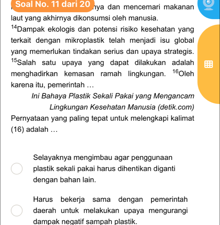 Soal No. 11 dari 20 ya dan mencemari makanan
laut yang akhirnya dikonsumsi oleh manusia.
14 *Dampak ekologis dan potensi risiko kesehatan yang
terkait dengan mikroplastik telah menjadi isu global
yang memerlukan tindakan serius dan upaya strategis.
1⁵Salah satu upaya yang dapat dilakukan adalah
menghadirkan kemasan ramah lingkungan. 1 Oleh
karena itu, pemerintah ...
Ini Bahaya Plastik Sekali Pakai yang Mengancam
Lingkungan Kesehatan Manusia (detik.com)
Pernyataan yang paling tepat untuk melengkapi kalimat
(16) adalah ...
Selayaknya mengimbau agar penggunaan
plastik sekali pakai harus dihentikan diganti
dengan bahan lain.
Harus bekerja sama dengan pemerintah
daerah untuk melakukan upaya mengurangi
dampak negatif sampah plastik.