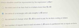 Which situation could be represented by the expression 1,40æ?
the total cost of an item that is æ dollars more than $1.40
the area of a reclangle with side lengths 1.40 and z
the amount of change when $1.40 is used to pay for an item costing æ dollars
the number of square feet in each lol when 1.40 acres is partitioned into æ equal sections