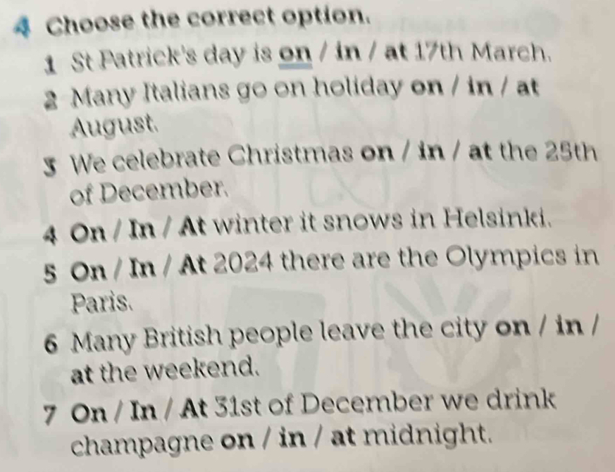 Choose the correct option. 
1 St Patrick's day is on / in / at 17th March. 
2 Many Italians go on holiday on / in / at 
August. 
5 We celebrate Christmas on / in / at the 25th
of December. 
4 On/In/A it winter it snows in Helsinki. 
5 On / In / At 2024 there are the Olympics in 
Paris. 
6 Many British people leave the city on / in / 
at the weekend. 
7 On / In / At 31st of December we drink 
champagne on / in / at midnight.