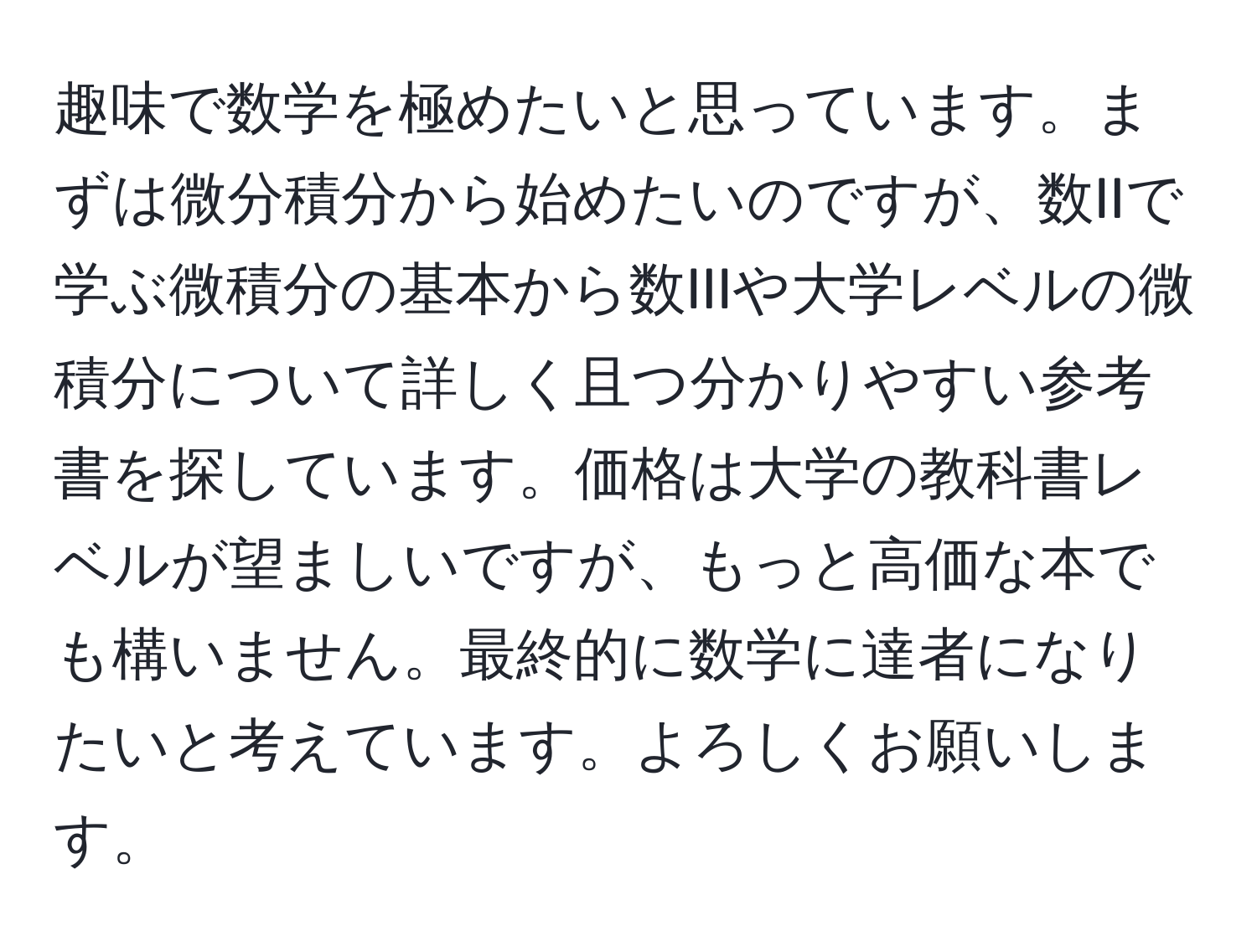 趣味で数学を極めたいと思っています。まずは微分積分から始めたいのですが、数IIで学ぶ微積分の基本から数IIIや大学レベルの微積分について詳しく且つ分かりやすい参考書を探しています。価格は大学の教科書レベルが望ましいですが、もっと高価な本でも構いません。最終的に数学に達者になりたいと考えています。よろしくお願いします。