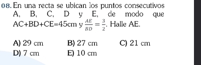 En una recta se ubican los puntos consecutivos
A, B, C, D y E, de modo que
AC+BD+CE=45cm y  AE/BD = 3/2 . Halle AE.
A) 29 cm B) 27 cm C) 21 cm
D) 7 cm E) 10 cm