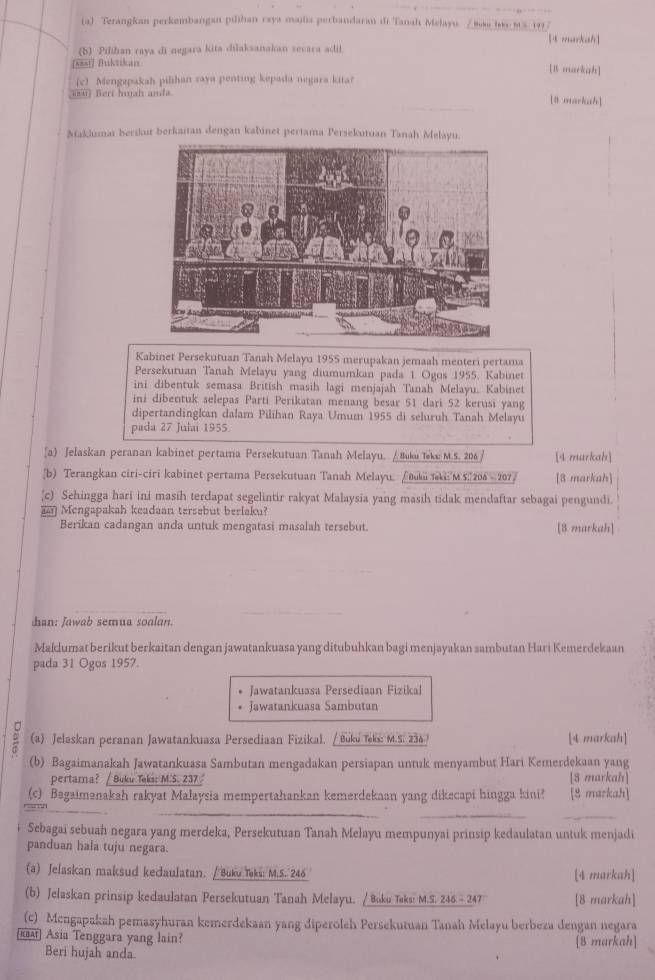 Terangkan perkembangan pilihan caya mailia perbandaran di Tanah Melayu / 889 le 85. 191 7
(b) Pilihan raya di negara kita dilaksanakan secara adil [t markah]
sast Buktikan
[B markah]
(c) Mengapakah pilihan saya penting kepada negara kitar
iu) Beri huah anda [8 markah]
Maklumaï berikut berkaitan dengan kabinet pertama Persekutuan Tanah Melayu.
Kabinet Persekutuan Tanah Melayu 1955 merupakan jemaah menteri pertama
Persekutuan Tanah Melayu yang diumumkan pada 1. Ogos 1955. Kabinet
ini dibentuk semasa British masih lagi menjajah Tanah Melayu. Kabinet
ini dibentuk selepas Parti Perikatan menang besar 51 dari 52 kerusi yang
dipertandingkan dalam Pilihan Raya Umum 1955 di seluruh Tanah Melayu
pada 27 Julai 1955.
[a) Jelaskan peranan kabinet pertama Persekutuan Tanah Melayu, / Buku Teku M.5. 206 / [4 markah]
_b) Terangkan ciri-ciri kabinet pertama Persekutuan Tanah Melayu, /вi kiM.5.206 - 2077 [8 markah]
c) Sehingga hari ini masih terdapat segelintir rakyat Malaysia yang masih tidak mendaftar sebagai pengundi.
Mengapakah keadaan tersebut berlaku?
Berikan cadangan anda untuk mengatasi masalah tersebut. [8 markah]
_
han: Jawab semua soalan.
Maklumat berikut berkaitan dengan jawatankuasa yang ditubuhkan bagi menjayakan sambutan Hari Kemerdekaan
pada 31 Ogos 1957.
Jawatankuasa Persediaan Fizikal
Jawatankuasa Sambutan
(a) Jelaskan peranan Jawatankuasa Persediaan Fizikal. / Buku Teks: M.S. 234 [4 markah]
(b) Bagaimanakah Jawatankuasa Sambutan mengadakan persiapan untuk menyambut Hari Kemerdekaan yang
pertama? / Boku Teks: M.S. 237 [8 markah]
(c) Bagaimənakah rakyat Malaysia mempertahankan kemerdekaan yang dikecapi hingga kini? [8 markah]
_
__
_
Sebagai sebuah negara yang merdeka, Persekutuan Tanah Melayu mempunyai prinsip kedaulatan untuk menjadi
panduan hala tuju negara.
(a) Jelaskan maksud kedaulatan. / Buku Taks: M.S. 246 [4 markah]
(b) Jelaskan prinsip kedaulatan Persekutuan Tanah Melayu. / Buku Taks: M.S. 246.- 247 [8 markah]
(c) Mengapakah pemasyhuran kemerdekaan yang diperoleh Persekutuan Tanah Melayu berbeza dengan negara
[Ka Asia Tenggara yang lain? [8 markah]
Beri hujah anda.