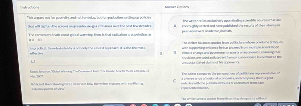 Instructions Answer Options
This argues not for passivity, and not for delay, but for gradualism: setting up policies
The writer relies exclusively upon finding scientific sources that are
that will tighten the screws on greenhouse-gas emissions over the next few decades. A thoroughly vetted and have published the results of their stories in
The convenient truth about global warming, then, is that radicalism is as pointless as peer-reviewed, academic journals.
it is 50
The writer balances quotes from politicians whose points he critiques
impractical. Slow-but-steady is not only the easiest approach; it is also the most with supporting evidence he has gleaned from multiple scientifc on
effective. #！ B climate change and government reports on economics, ensuring that
his claims are substantiated with empirical evidence in contrast to the
unsubstantiated claims of his opponents.
Rauch, Jonathan, ''Global Warming: The Convenient Truth,'' The Atlantic, Atlantic Media Company, 13
The writer compares the perspectives of politicians representative of
Mar. 2007 a diverse array of national economies, and compares their urgent
Which of the following BEST describes how the writer engages with conflicting. C outcries with the published results of economics from each
external points of view? represented nation.
The writer selects quotes from dissenting viewpoints withou!