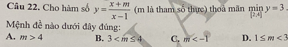 Cho hàm số y= (x+m)/x-1  (m là tham số thực) thoả mãn limlimits _[2:4]y=3. 
Mệnh đề nào dưới đây đúng:
A. m>4 B. 3 C. m D. 1≤ m<3</tex>