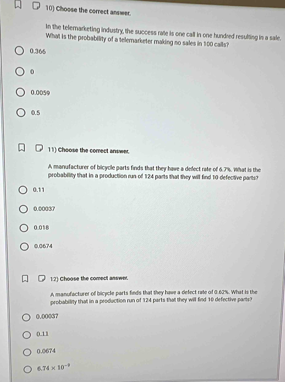 Choose the correct answer.
In the telemarketing industry, the success rate is one call in one hundred resulting in a sale.
What is the probability of a telemarketer making no sales in 100 calls?
0.366
0
0.0059
0.5
11) Choose the correct answer.
A manufacturer of bicycle parts finds that they have a defect rate of 6.7%. What is the
probability that in a production run of 124 parts that they will find 10 defective parts?
0.11
0.00037
0.018
0.0674
12) Choose the correct answer.
A manufacturer of bicycle parts finds that they have a defect rate of 0.62%. What is the
probability that in a production run of 124 parts that they will find 10 defective parts?
0.00037
0.11
0.0674
6.74* 10^(-9)