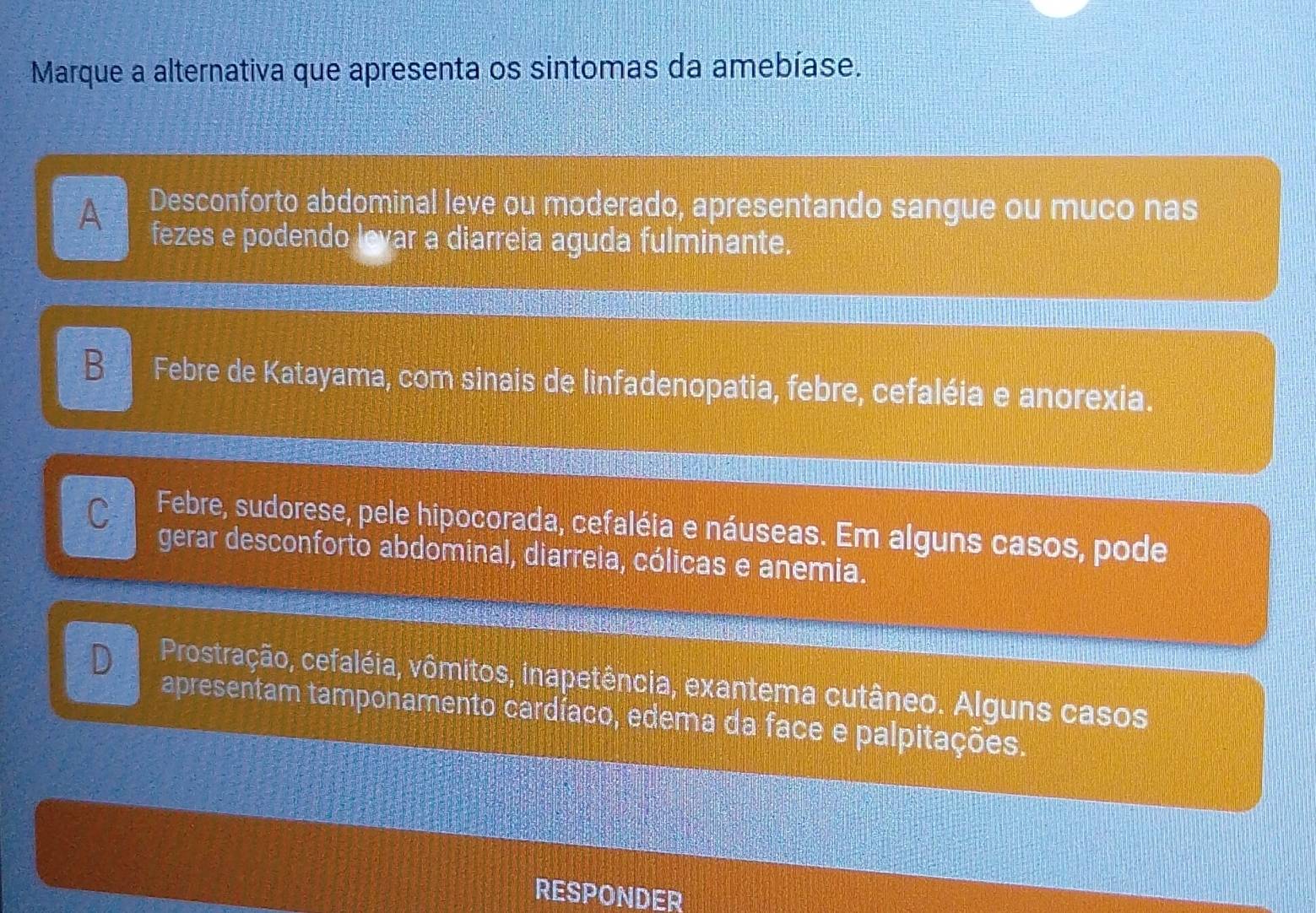 Marque a alternativa que apresenta os sintomas da amebíase.
A Desconforto abdominal leve ou moderado, apresentando sangue ou muco nas
fezes e podendo levar a diarreia aguda fulminante.
B Febre de Katayama, com sinais de linfadenopatia, febre, cefaléia e anorexia.
C Febre, sudorese, pele hipocorada, cefaléia e náuseas. Em alguns casos, pode
gerar desconforto abdominal, diarreia, cólicas e anemia.
D Prostração, cefaléia, vômitos, inapetência, exantema cutâneo. Alguns casos
apresentam tamponamento cardíaco, edema da face e palpitações,
RESPONDER