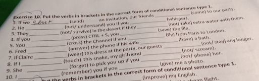 (come) to our party. 
1. If we Exercise 10. Put the verbs in brackets in the correct form of conditional sentence type 1. 
sêu (send) (whisper). 
(not/ take) extra water with them. 
2. He ___ not/ understand) you if you an invitation, our friends 
3. They_ 
(not/ survive) in the desert if they (save) the file. 
(cross) the Channel if you (press) CTRL + S, you _(fly) from Paris to London. 
4. If you __(have) a bath. 
5. You_ 
(answer) the phone if his wife 
6. Fred_ 
(wear) this dress at the party, our guests _(not/ stay) any longer. 
(not/ scream). 
7. If Claire 
8. IfI_ _(touch) this snake, my girlfriend_ _(not/ phone) her. 
(give) me a photo. 
9. She 
(remember) you if you (forget) to pick you up if you 
_the verbs in brackets in the correct form of conditional sentence type 1. 
10.I_ _(improve) my English.