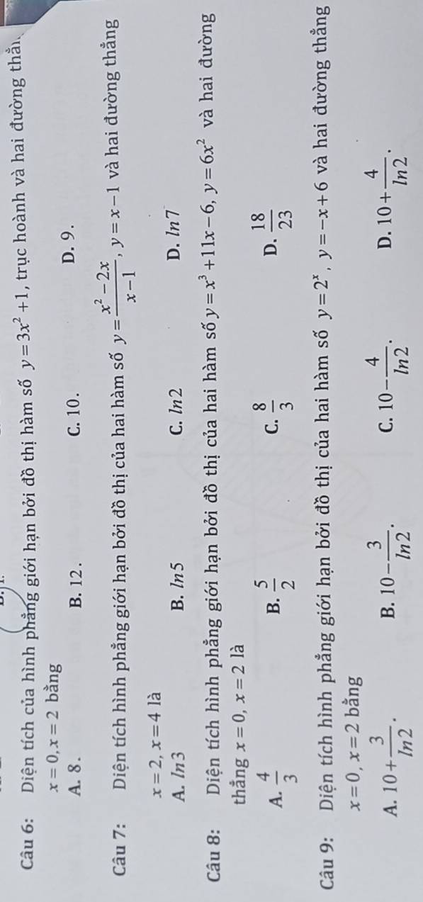 Diện tích của hình phẳng giới hạn bởi đồ thị hàm số y=3x^2+1 , trục hoành và hai đường thầ
x=0, x=2 bằng
A. 8. B. 12. C. 10. D. 9.
Câu 7: Diện tích hình phẳng giới hạn bởi đồ thị của hai hàm số y= (x^2-2x)/x-1 , y=x-1 và hai đường thẳng
x=2, x=4 là
A. ln 3 B. ln5 C. ln2 D. ln 7
Câu 8: Diện tích hình phẳng giới hạn bởi đồ thị của hai hàm số y=x^3+11x-6, y=6x^2 và hai đường
thẳng x=0, x=2la
D.
A.  4/3   5/2   8/3   18/23 
B.
C.
Câu 9: Diện tích hình phẳng giới hạn bởi đồ thị của hai hàm số y=2^x, y=-x+6 và hai đường thẳng
x=0, x=2 bằng
A. 10+ 3/ln 2 . 10- 3/ln 2 . 10- 4/ln 2 . 10+ 4/ln 2 . 
B.
C.
D.