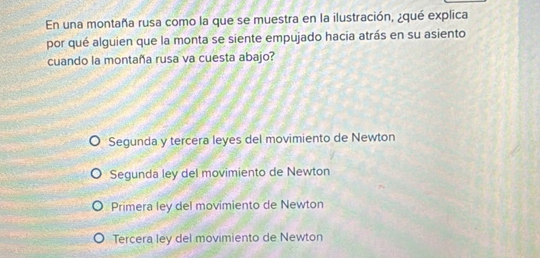 En una montaña rusa como la que se muestra en la ilustración, ¿qué explica
por qué alguien que la monta se siente empujado hacia atrás en su asiento
cuando la montaña rusa va cuesta abajo?
Segunda y tercera leyes del movimiento de Newton
Segunda ley del movimiento de Newton
Primera ley del movimiento de Newton
Tercera ley del movimiento de Newton