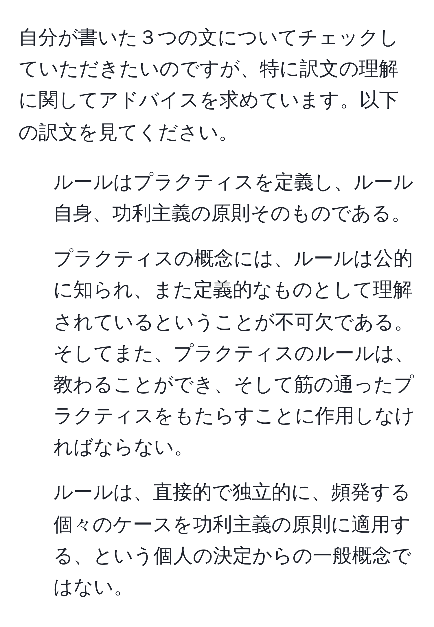 自分が書いた３つの文についてチェックしていただきたいのですが、特に訳文の理解に関してアドバイスを求めています。以下の訳文を見てください。  

1. ルールはプラクティスを定義し、ルール自身、功利主義の原則そのものである。  
2. プラクティスの概念には、ルールは公的に知られ、また定義的なものとして理解されているということが不可欠である。そしてまた、プラクティスのルールは、教わることができ、そして筋の通ったプラクティスをもたらすことに作用しなければならない。  
3. ルールは、直接的で独立的に、頻発する個々のケースを功利主義の原則に適用する、という個人の決定からの一般概念ではない。