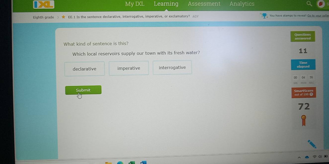 My IXL Learning Assessment Analytics
Eighth grade EE.1 Is the sentence declarative, interrogative, imperative, or exclamatory? AGY You have stamps to reveal! Go to your colle
Questions
answered
What kind of sentence is this?
Which local reservoirs supply our town with its fresh water?
11
Time
declarative imperative interrogative elapsed
00 04 55
HE
Submit SmartScore
out of 100
72