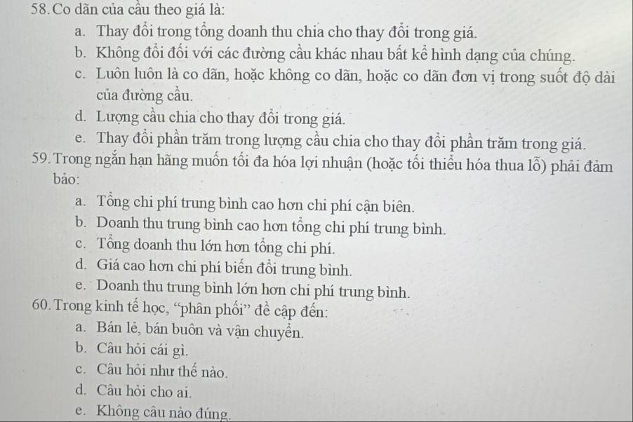 Co dãn của cầu theo giá là:
a. Thay đổi trong tổng doanh thu chia cho thay đổi trong giá.
b. Không đổi đổi với các đường cầu khác nhau bất kể hình dạng của chúng.
c. Luôn luôn là co dãn, hoặc không co dãn, hoặc co dãn đơn vị trong suốt độ dài
của đường cầu.
d. Lượng cầu chia cho thay đổi trong giá.
e. Thay đổi phần trăm trong lượng cầu chia cho thay đổi phần trăm trong giá.
59. Trong ngắn hạn hãng muốn tối đa hóa lợi nhuận (hoặc tối thiểu hóa thua lỗ) phải đảm
bảo:
a. Tổng chi phí trung bình cao hơn chi phí cận biên.
b. Doanh thu trung bình cao hơn tổng chi phí trung bình.
c. Tổng doanh thu lớn hơn tổng chi phí.
d. Giá cao hơn chi phí biến đổi trung bình.
e. Doanh thu trung bình lớn hơn chi phí trung bình.
60. Trong kinh tế học, “phân phối” đề cập đến:
a. Bán lẻ, bán buôn và vận chuyển.
b. Câu hỏi cái gì.
c. Câu hỏi như thế nào.
d. Câu hỏi cho ai.
e. Không câu nào đúng.