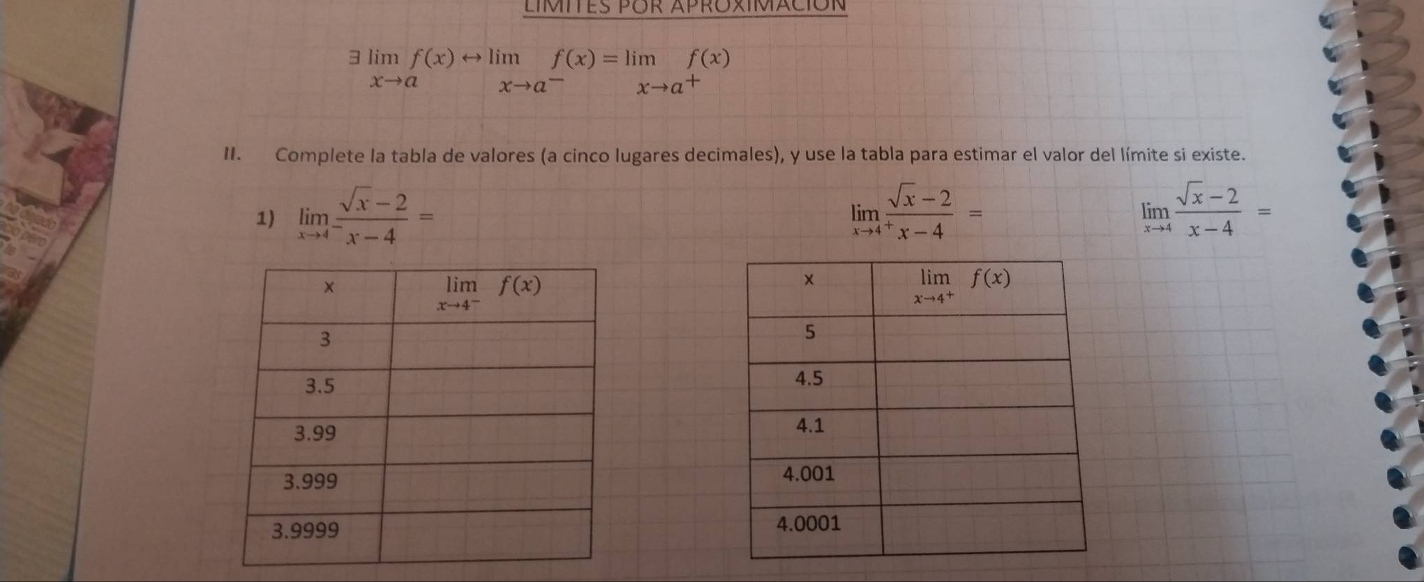 LIMITES POR APROXIMACIóN
limlimits _xto af(x)rightarrow limlimits _xto a^-f(x)=limlimits _xto a^+f(x)
II. Complete la tabla de valores (a cinco lugares decimales), y use la tabla para estimar el valor del límite si existe.
1) limlimits _xto 4^- (sqrt(x)-2)/x-4 = limlimits _xto 4^+ (sqrt(x)-2)/x-4 = limlimits _xto 4 (sqrt(x)-2)/x-4 =