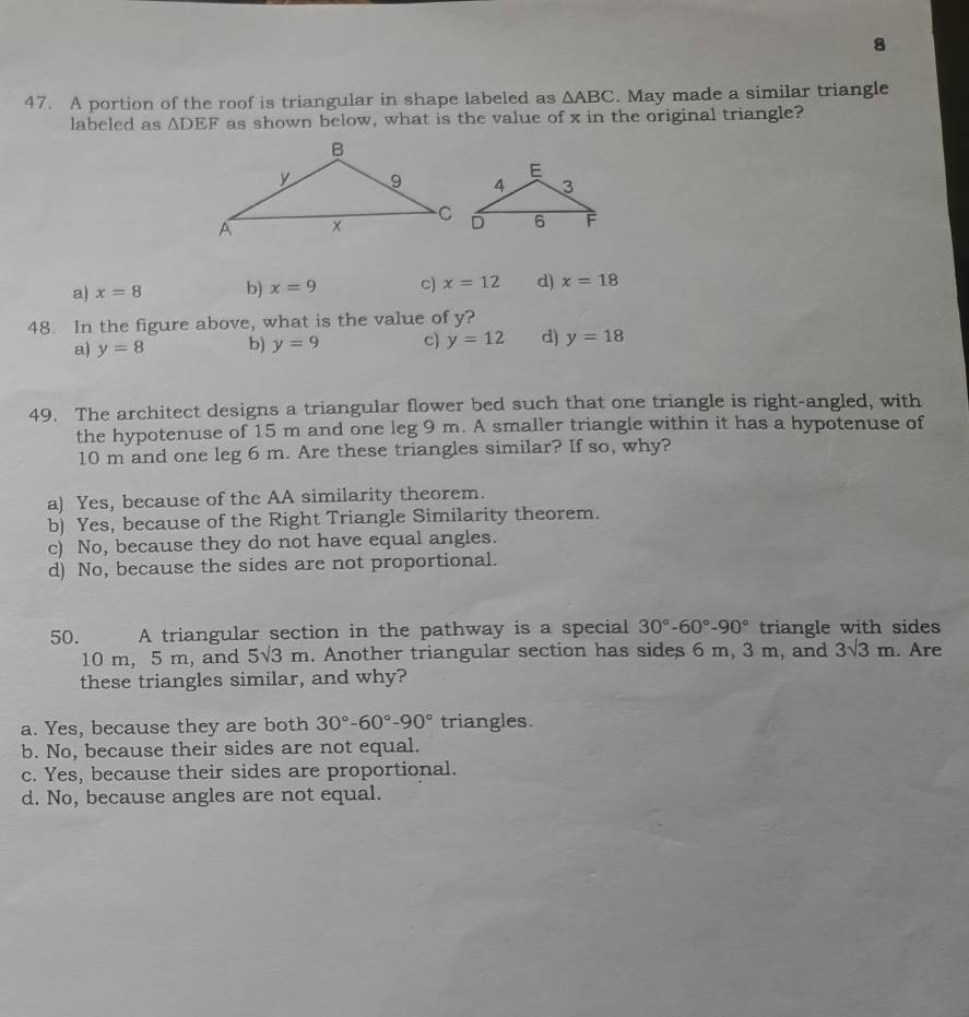 8
47. A portion of the roof is triangular in shape labeled as △ ABC. May made a similar triangle
labeled as △ DEF as shown below, what is the value of x in the original triangle?
a) x=8 b) x=9 c) x=12 d) x=18
48. In the figure above, what is the value of y?
a) y=8 b) y=9 c) y=12 d) y=18
49. The architect designs a triangular flower bed such that one triangle is right-angled, with
the hypotenuse of 15 m and one leg 9 m. A smaller triangle within it has a hypotenuse of
10 m and one leg 6 m. Are these triangles similar? If so, why?
a) Yes, because of the AA similarity theorem.
b) Yes, because of the Right Triangle Similarity theorem.
c) No, because they do not have equal angles.
d) No, because the sides are not proportional.
50. A triangular section in the pathway is a special 30°-60°-90° triangle with sides
10 m, 5 m, and 5sqrt(3)m. Another triangular section has sides 6 m, 3 m, and 3sqrt(3)m. Are
these triangles similar, and why?
a. Yes, because they are both 30°-60°-90° triangles.
b. No, because their sides are not equal.
c. Yes, because their sides are proportional.
d. No, because angles are not equal.