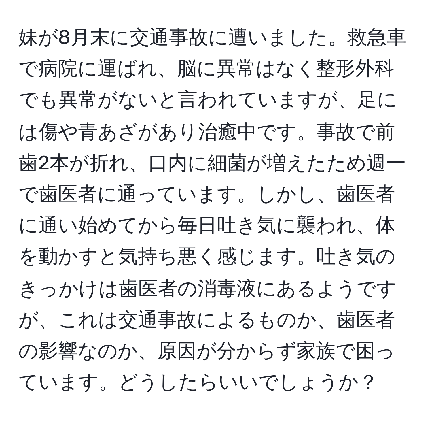 妹が8月末に交通事故に遭いました。救急車で病院に運ばれ、脳に異常はなく整形外科でも異常がないと言われていますが、足には傷や青あざがあり治癒中です。事故で前歯2本が折れ、口内に細菌が増えたため週一で歯医者に通っています。しかし、歯医者に通い始めてから毎日吐き気に襲われ、体を動かすと気持ち悪く感じます。吐き気のきっかけは歯医者の消毒液にあるようですが、これは交通事故によるものか、歯医者の影響なのか、原因が分からず家族で困っています。どうしたらいいでしょうか？