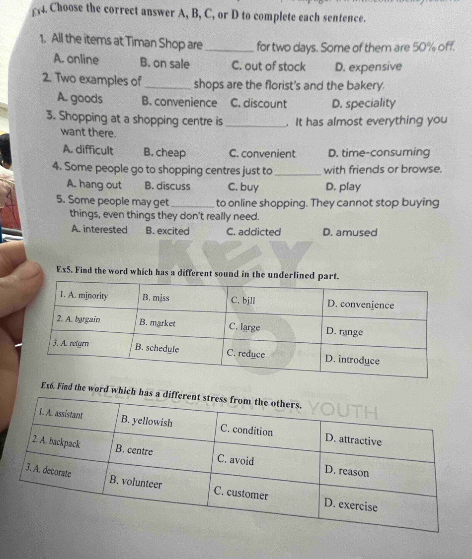 £x4. Choose the correct answer A, B, C, or D to complete each sentence.
1. All the items at Timan Shop are_
for two days. Some of them are 50% off.
A. online B. on sale C. out of stock D. expensive
2. Two examples of _shops are the florist's and the bakery.
A. goods B. convenience C. discount D. speciality
3. Shopping at a shopping centre is _. It has almost everything you
want there.
A. difficult B. cheap C. convenient D. time-consuming
4. Some people go to shopping centres just to _with friends or browse.
A. hang out B. discuss C. buy D. play
5. Some people may get _to online shopping. They cannot stop buying
things, even things they don't really need.
A. interested B. excited C. addicted D. amused
Ex5. Find the word which has a different sound in the underlined part.
Ex6. Find the word which ha