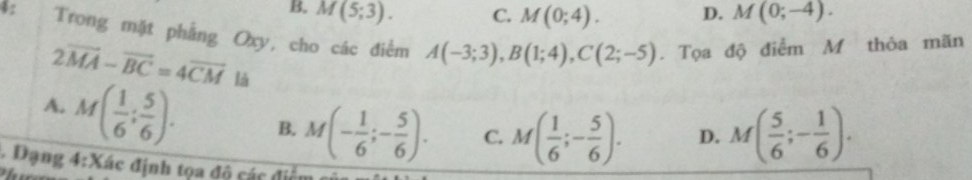 B. M(5;3). C. M(0;4). D. M(0;-4). 
4: Trong mặt phẳng Oxy, cho các điểm A(-3;3), B(1;4), C(2;-5). Tọa độ điểm M thỏa mãn
2vector MA-vector BC=4vector CM là
A. M( 1/6 ; 5/6 ). B. M(- 1/6 ;- 5/6 ). C. M( 1/6 ;- 5/6 ). D. M( 5/6 ;- 1/6 ). 
Dạng 4:Xác định tọa độ các điểm 1