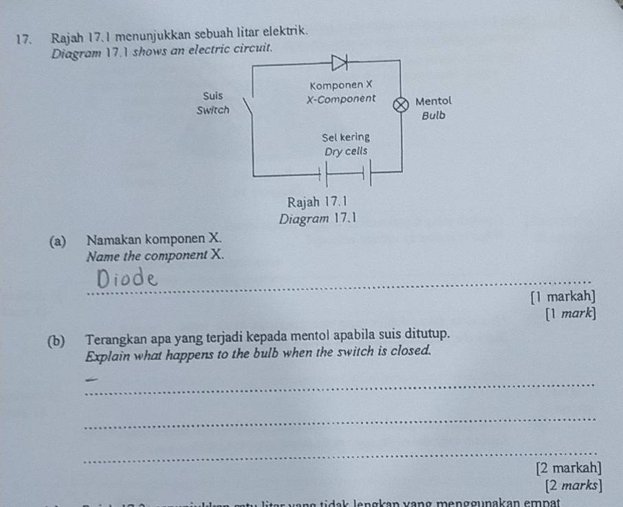 Rajah 17. I menunjukkan sebuah litar elektrik. 
Diagram 17.1 shows an electric circuit. 
(a) Namakan komponen X. 
Name the component X. 
_ 
[1 markah] 
[1 mark] 
(b) Terangkan apa yang terjadi kepada mentol apabila suis ditutup. 
Explain what happens to the bulb when the switch is closed. 
_ 
_ 
_ 
[2 markah] 
[2 marks]