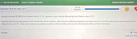 Save & Exit Certify Lesson: Chapter 9 Review DAJAHN WATSON HARPER 
Question 19 of 19, Step 1 of 1 Conrect 13/19
Javanya invested $3,000 at an interest rate of 11 %. Javanya's return will be affected by the inflation rate of 5 %. 
Knowing that the buying power of cash diminishes due to inflation, determine the difference between the initial real return and the one Javanya would receive if the 
inflation rate is 12 %. Enter your answer as a positive number in the box below and round to the nearest whole number if necessary. 
Keyl 
Answer Keyboard Sho