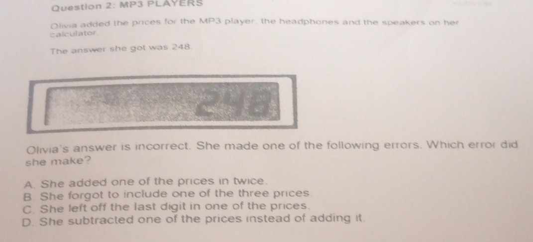 MP3 PLAYERS
Olivia added the prices for the MP3 player, the headphones and the speakers on her
calculator .
The answer she got was 248.
Olivia's answer is incorrect. She made one of the following errors. Which error did
she make?
A. She added one of the prices in twice.
B. She forgot to include one of the three prices.
C. She left off the last digit in one of the prices.
D. She subtracted one of the prices instead of adding it.