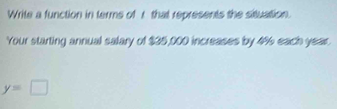 Write a function in terms of r that represents the situation. 
Your starting annual salary of $25,000 increases by 4% 6 each year.
y=□