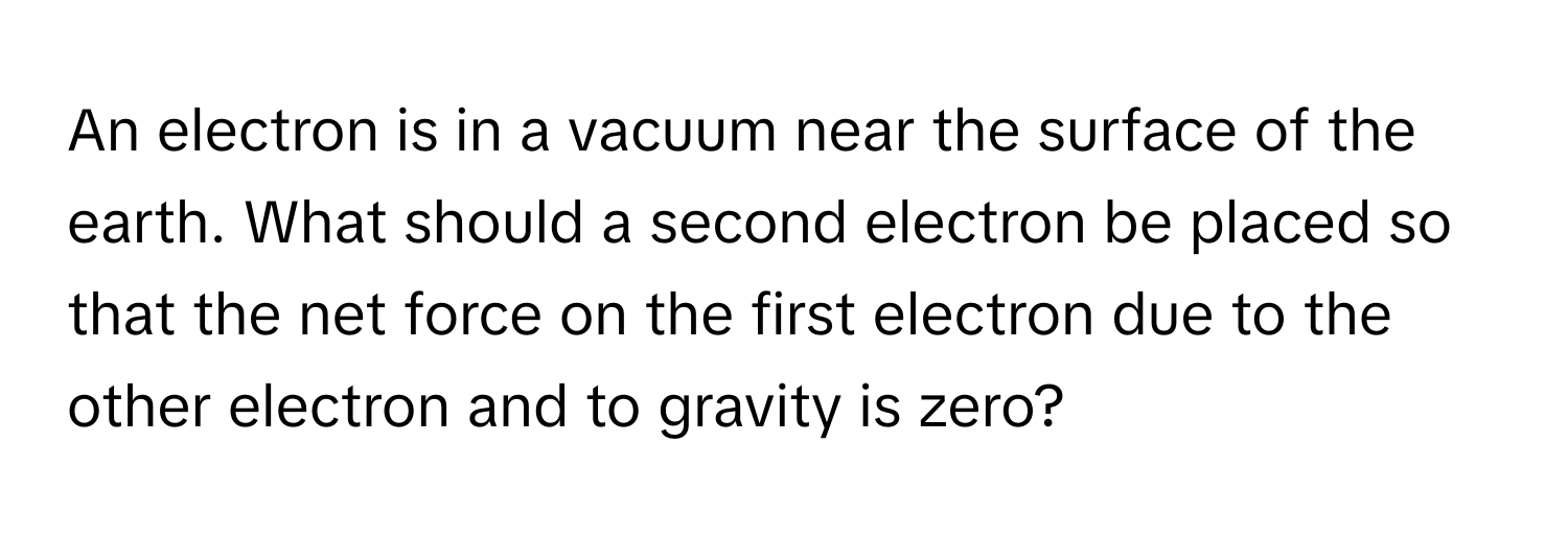 An electron is in a vacuum near the surface of the earth. What should a second electron be placed so that the net force on the first electron due to the other electron and to gravity is zero?