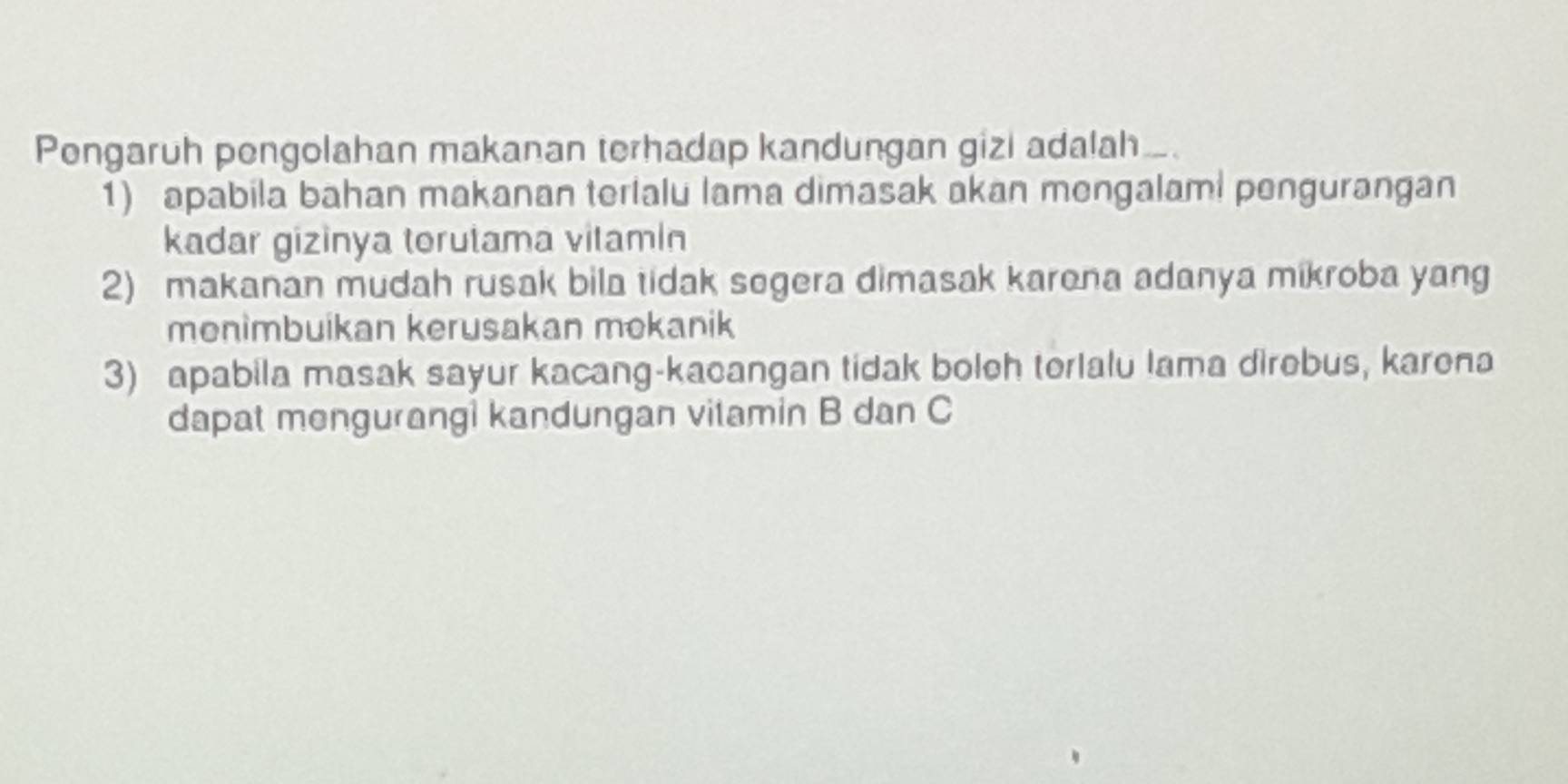 Pengaruh pengolahan makanan terhadap kandungan gizl adalah….
1) apabila bahan makanan terialu lama dimasak akan mengalaml pengurangan
kadar gizinya torutama vitamin
2) makanan mudah rusak bila tidak segera dimasak karena adanya mikroba yang
menimbuikan kerusakan mokanik
3) apabila masak sayur kacang-kacangan tidak boleh terlalu lama direbus, karena
dapat mengurangi kandungan vitamin B dan C