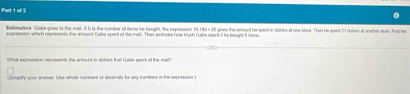 Estimation Gabe goes to the mall. If b is the number of items he bought, the expression 16.18b+26
expression which represents the amount Gabe spent at the mall. Then estimate how much Gabe spent if he bought 5 items. gives the amount he spent in dollars at one store. Then he spent 21 doilars at another store. Find the 
What expression represents the amount in doilars that Gabe spent at the mall? 
(Simplify your answer. Use whole numbers or decimals for any numbers in the expression.)