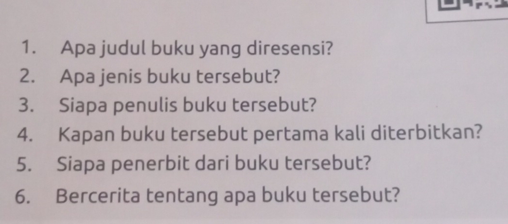 Apa judul buku yang diresensi? 
2. Apa jenis buku tersebut? 
3. Siapa penulis buku tersebut? 
4. Kapan buku tersebut pertama kali diterbitkan? 
5. Siapa penerbit dari buku tersebut? 
6. Bercerita tentang apa buku tersebut?