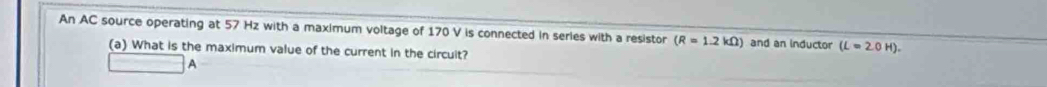 An AC source operating at 57 Hz with a maximum voltage of 170 V is connected in series with a resistor (R=1.2kOmega ) and an inductor (L=2.0H). 
(a) What is the maximum value of the current in the circuit? 
A