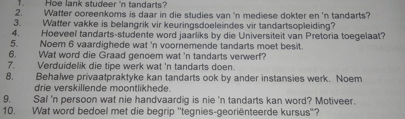 Hoe lank studeer 'n tandarts? 
2. y Watter ooreenkoms is daar in die studies van 'n mediese dokter en 'n tandarts? 
3. Watter vakke is belangrik vir keuringsdoeleindes vir tandartsopleiding? 
4. Hoeveel tandarts-studente word jaarliks by die Universiteit van Pretoria toegelaat? 
5. Noem 6 vaardighede wat 'n voornemende tandarts moet besit. 
6. Wat word die Graad genoem wat 'n tandarts verwerf? 
7. Verduidelik die tipe werk wat 'n tandarts doen. 
8. Behalwe privaatpraktyke kan tandarts ook by ander instansies werk. Noem 
drie verskillende moontlikhede. 
9. Sal 'n persoon wat nie handvaardig is nie 'n tandarts kan word? Motiveer. 
10. Wat word bedoel met die begrip ''tegnies-georiënteerde kursus''?