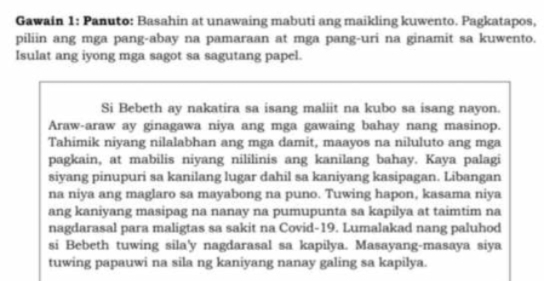 Gawain 1: Panuto: Basahin at unawaing mabuti ang maikling kuwento. Pagkatapos, 
piliin ang mga pang-abay na pamaraan at mga pang-uri na ginamit sa kuwento. 
Isulat ang iyong mga sagot sa sagutang papel. 
Si Bebeth ay nakatira sa isang maliit na kubo sa isang nayon. 
Araw-araw ay ginagawa niya ang mga gawaing bahay nang masinop. 
Tahimik niyang nilalabhan ang mga damit, maayos na niluluto ang mga 
pagkain, at mabilis niyang nililinis ang kanilang bahay. Kaya palagi 
siyang pinupuri sa kanilang lugar dahil sa kaniyang kasipagan. Libangan 
na niya ang maglaro sa mayabong na puno. Tuwing hapon, kasama niya 
ang kaniyang masipag na nanay na pumupunta sa kapilya at taimtim na 
nagdarasal para maligtas sa sakit na Covid-19. Lumalakad nang paluhod 
si Bebeth tuwing sila'y nagdarasal sa kapilya. Masayang-masaya siya 
tuwing papauwi na sila ng kaniyang nanay galing sa kapilya.